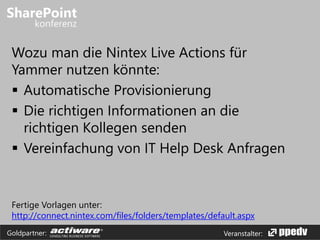 Veranstalter:Goldpartner:
Wozu man die Nintex Live Actions für
Yammer nutzen könnte:
 Automatische Provisionierung
 Die richtigen Informationen an die
richtigen Kollegen senden
 Vereinfachung von IT Help Desk Anfragen
Fertige Vorlagen unter:
http://connect.nintex.com/files/folders/templates/default.aspx
 