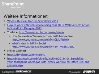 Veranstalter:Goldpartner:
Weitere Informationen:
 Work with social feeds in SharePoint 2013
 How to work with web service using “Call HTTP Web Service” action
in SharePoint Designer 2013
 YouTube: http://www.youtube.com/user/Nintex
 How To: create a Yammer account with Nintex Live
http://www.youtube.com/watch?v=CjUUFjeixYA
 What's New In 2013 – Social
http://www.youtube.com/watch?v=4m1MxBMUiNQ
 Nintex Connect
 https://developer.yammer.com/
 http://blogs.msdn.com/b/chrisfie/archive/2013/10/18/socialize-
your-sharepoint-workflows-with-nintex-worflow-for-office-365-and-
yammer.aspx
 