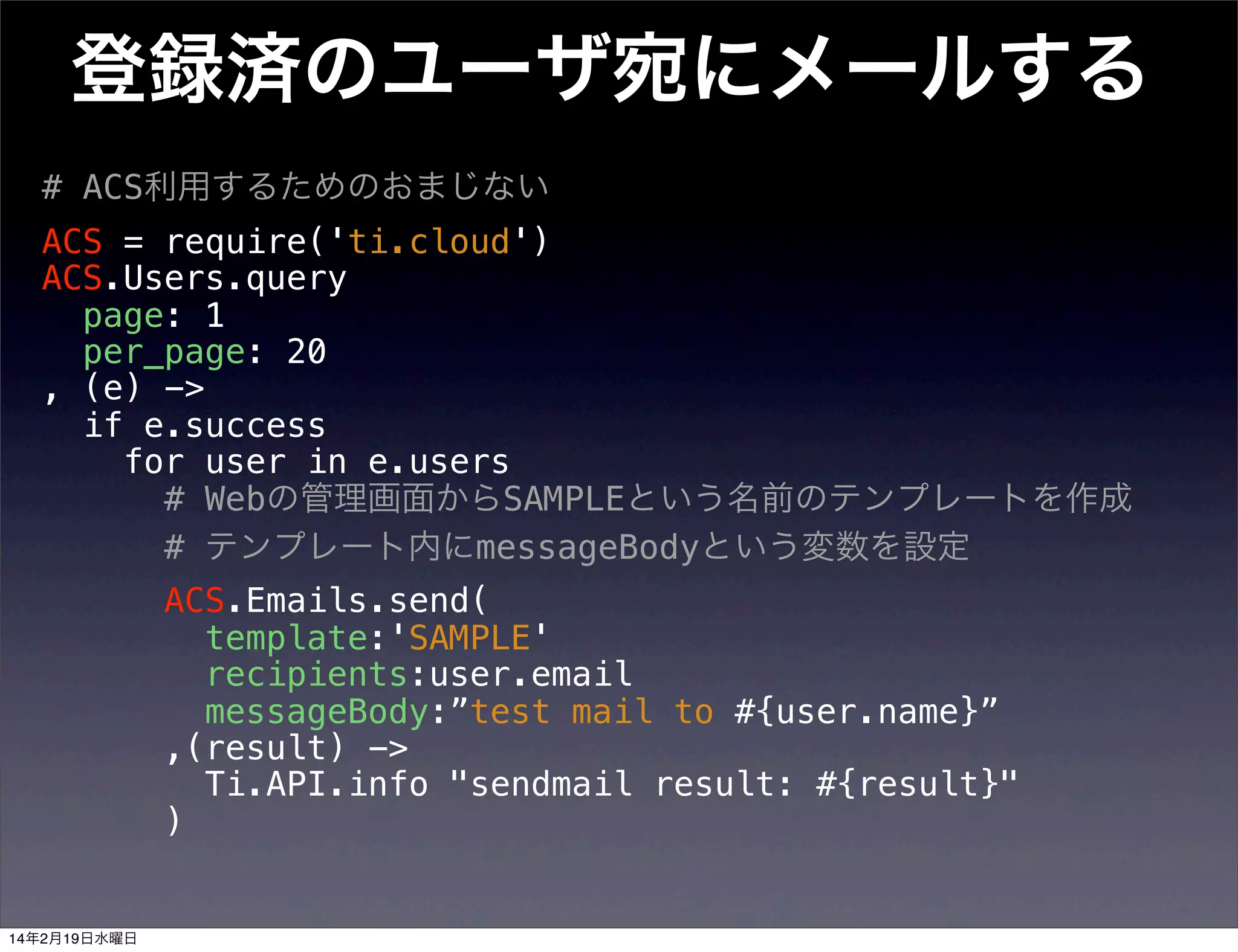 登録済のユーザ宛にメールする
# ACS利用するためのおまじない
ACS = require('ti.cloud')
ACS.Users.query
page: 1
per_page: 20
, (e) ->
if e.success
for user in e.users
# Webの管理画面からSAMPLEという名前のテンプレートを作成
# テンプレート内にmessageBodyという変数を設定
ACS.Emails.send(
template:'SAMPLE'
recipients:user.email
messageBody:”test mail to #{user.name}”
,(result) ->
Ti.API.info "sendmail result: #{result}"
)

14年2月19日水曜日

 