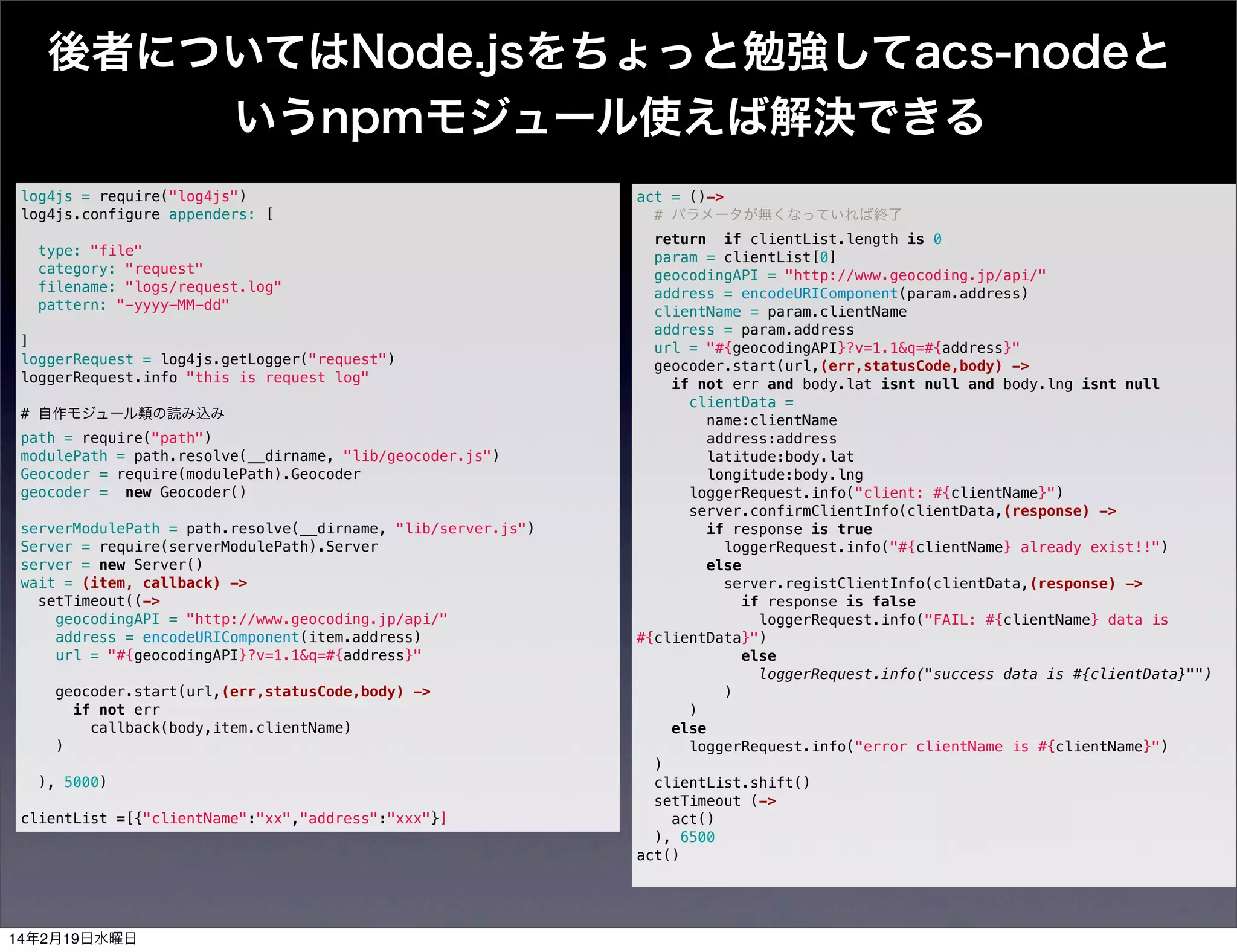 後者についてはNode.jsをちょっと勉強してacs-nodeと
いうnpmモジュール使えば解決できる
log4js = require("log4js")
log4js.configure appenders: [
 
type: "file"
category: "request"
filename: "logs/request.log"
pattern: "-yyyy-MM-dd"
 
]
loggerRequest = log4js.getLogger("request")
loggerRequest.info "this is request log"
 
# 自作モジュール類の読み込み
path = require("path")
modulePath = path.resolve(__dirname, "lib/geocoder.js")
Geocoder = require(modulePath).Geocoder
geocoder = new Geocoder()
 
serverModulePath = path.resolve(__dirname, "lib/server.js")
Server = require(serverModulePath).Server
server = new Server() 
wait = (item, callback) ->
setTimeout((->
geocodingAPI = "http://www.geocoding.jp/api/"
address = encodeURIComponent(item.address)
url = "#{geocodingAPI}?v=1.1&q=#{address}"
 
geocoder.start(url,(err,statusCode,body) ->
if not err
callback(body,item.clientName)
)
 
), 5000)
clientList =[{"clientName":"xx","address":"xxx"}]

14年2月19日水曜日

act = ()->
# パラメータが無くなっていれば終了
return if clientList.length is 0
param = clientList[0]
geocodingAPI = "http://www.geocoding.jp/api/"
address = encodeURIComponent(param.address)
clientName = param.clientName
address = param.address
url = "#{geocodingAPI}?v=1.1&q=#{address}"
geocoder.start(url,(err,statusCode,body) ->
if not err and body.lat isnt null and body.lng isnt null
clientData =
name:clientName
address:address
latitude:body.lat
longitude:body.lng
loggerRequest.info("client: #{clientName}")
server.confirmClientInfo(clientData,(response) ->
if response is true
loggerRequest.info("#{clientName} already exist!!")
else
server.registClientInfo(clientData,(response) ->
if response is false
loggerRequest.info("FAIL: #{clientName} data is
#{clientData}")
else
loggerRequest.info("success data is #{clientData}"")
)
)
else
loggerRequest.info("error clientName is #{clientName}")
)
clientList.shift()
setTimeout (->
act()
), 6500
act()

 