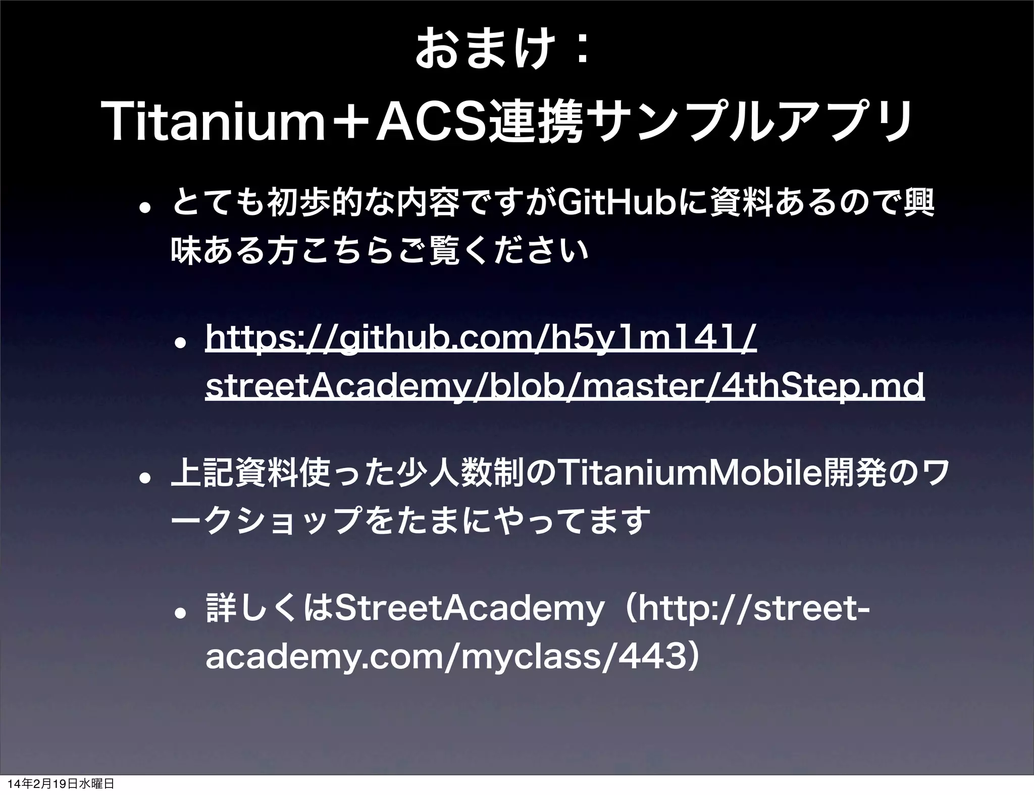 おまけ：
Titanium＋ACS連携サンプルアプリ

• とても初歩的な内容ですがGitHubに資料あるので興
味ある方こちらご覧ください

• https://github.com/h5y1m141/
streetAcademy/blob/master/4thStep.md

• 上記資料使った少人数制のTitaniumMobile開発のワ
ークショップをたまにやってます

• 詳しくはStreetAcademy（http://streetacademy.com/myclass/443）

14年2月19日水曜日

 