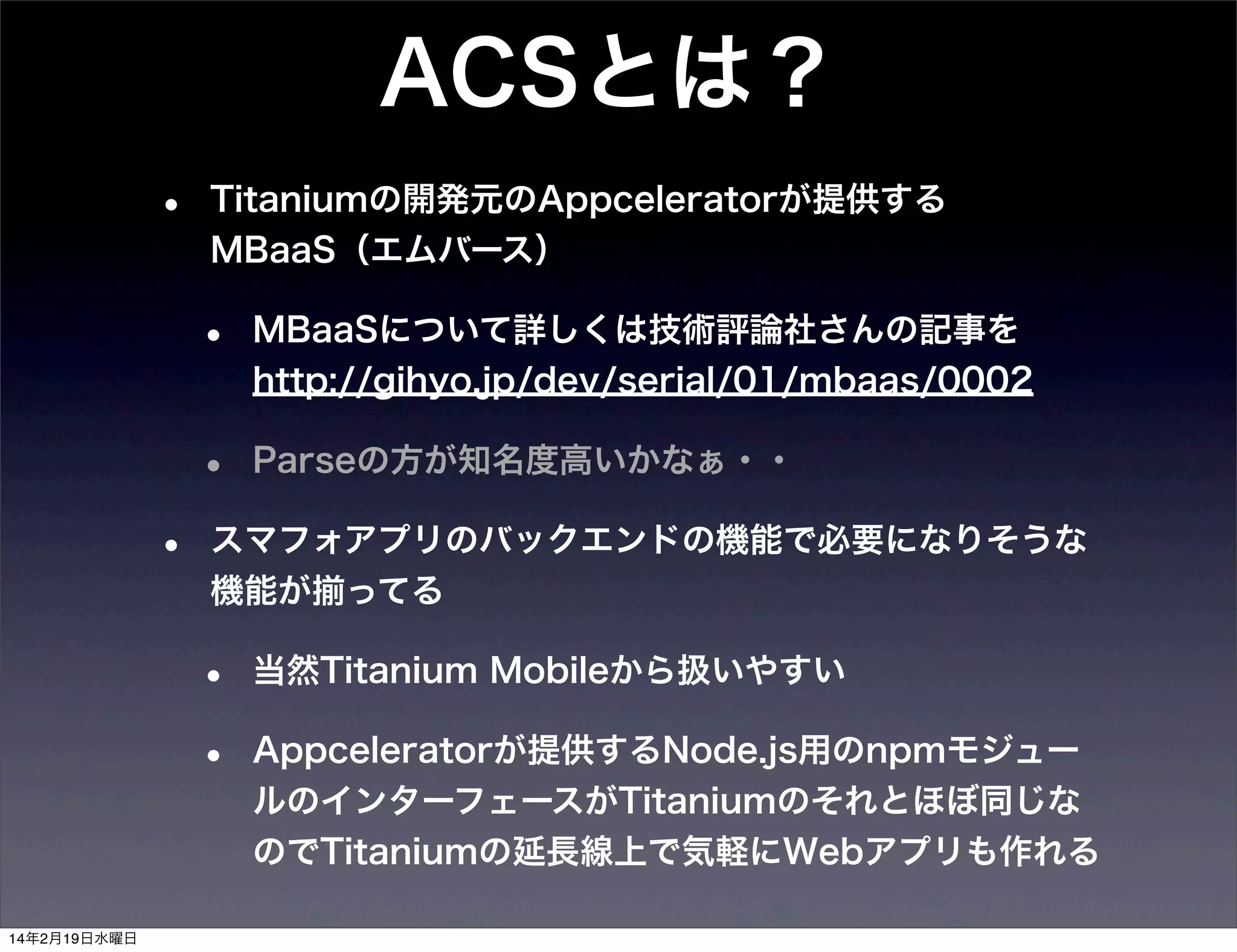 ACSとは？
•

Titaniumの開発元のAppceleratorが提供する
MBaaS（エムバース）

•
•
•

MBaaSについて詳しくは技術評論社さんの記事を
http://gihyo.jp/dev/serial/01/mbaas/0002
Parseの方が知名度高いかなぁ・・

スマフォアプリのバックエンドの機能で必要になりそうな
機能が揃ってる

•
•

14年2月19日水曜日

当然Titanium Mobileから扱いやすい
Appceleratorが提供するNode.js用のnpmモジュー
ルのインターフェースがTitaniumのそれとほぼ同じな
のでTitaniumの延長線上で気軽にWebアプリも作れる

 