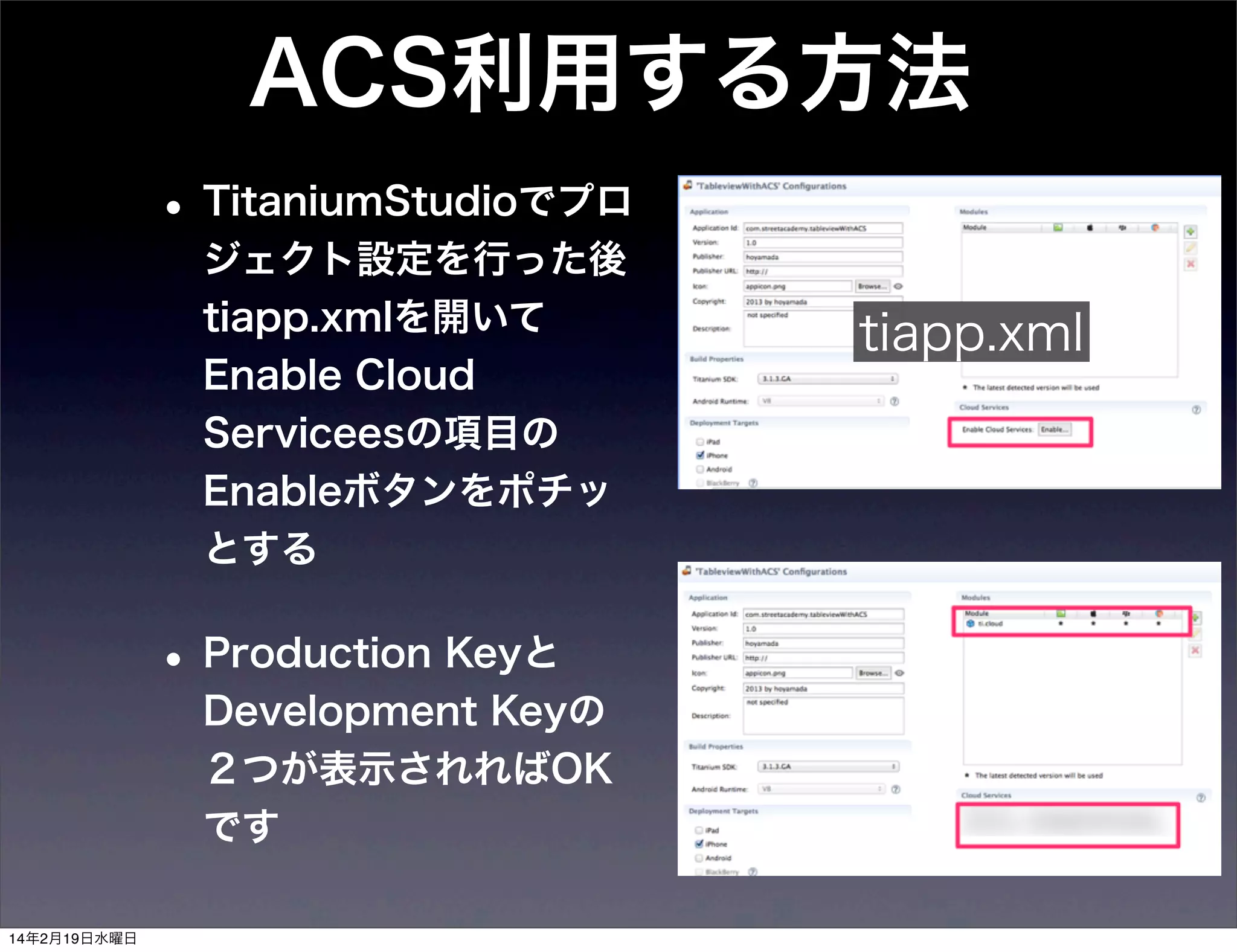 ACS利用する方法
• TitaniumStudioでプロ
ジェクト設定を行った後
tiapp.xmlを開いて
Enable Cloud
Serviceesの項目の
Enableボタンをポチッ
とする

• Production Keyと
Development Keyの
２つが表示されればOK
です
14年2月19日水曜日

tiapp.xml

 