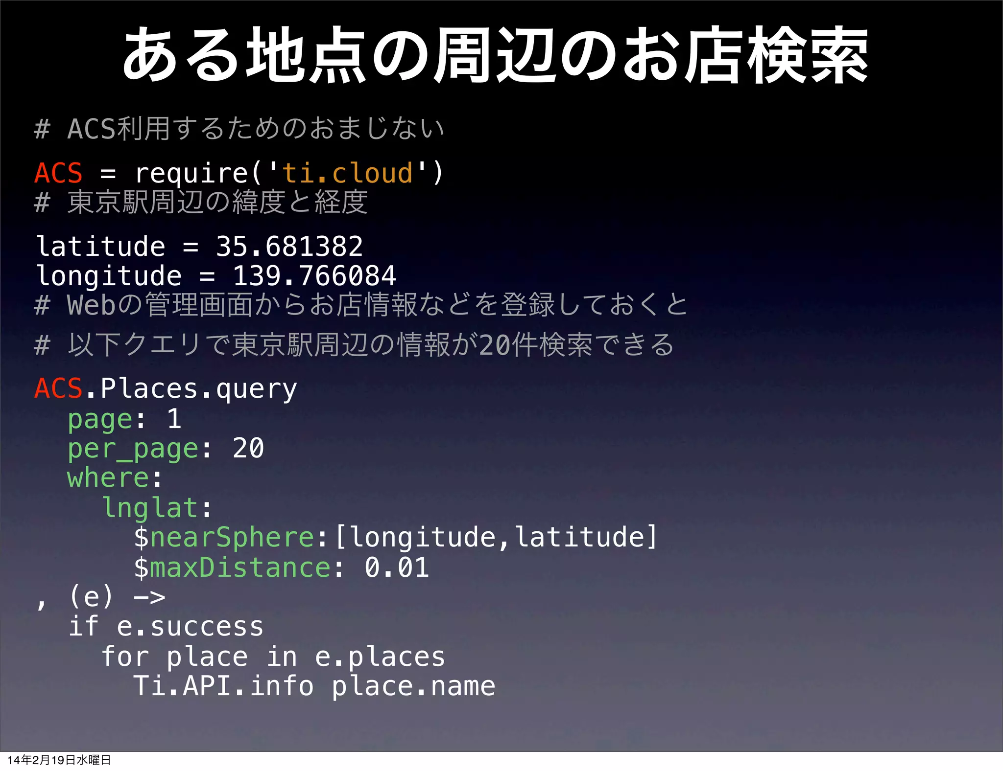 ある地点の周辺のお店検索
# ACS利用するためのおまじない
ACS = require('ti.cloud')
# 東京駅周辺の緯度と経度
latitude = 35.681382
longitude = 139.766084
# Webの管理画面からお店情報などを登録しておくと
# 以下クエリで東京駅周辺の情報が20件検索できる
ACS.Places.query
page: 1
per_page: 20
where:
lnglat:
$nearSphere:[longitude,latitude]
$maxDistance: 0.01
, (e) ->
if e.success
for place in e.places
Ti.API.info place.name
14年2月19日水曜日

 