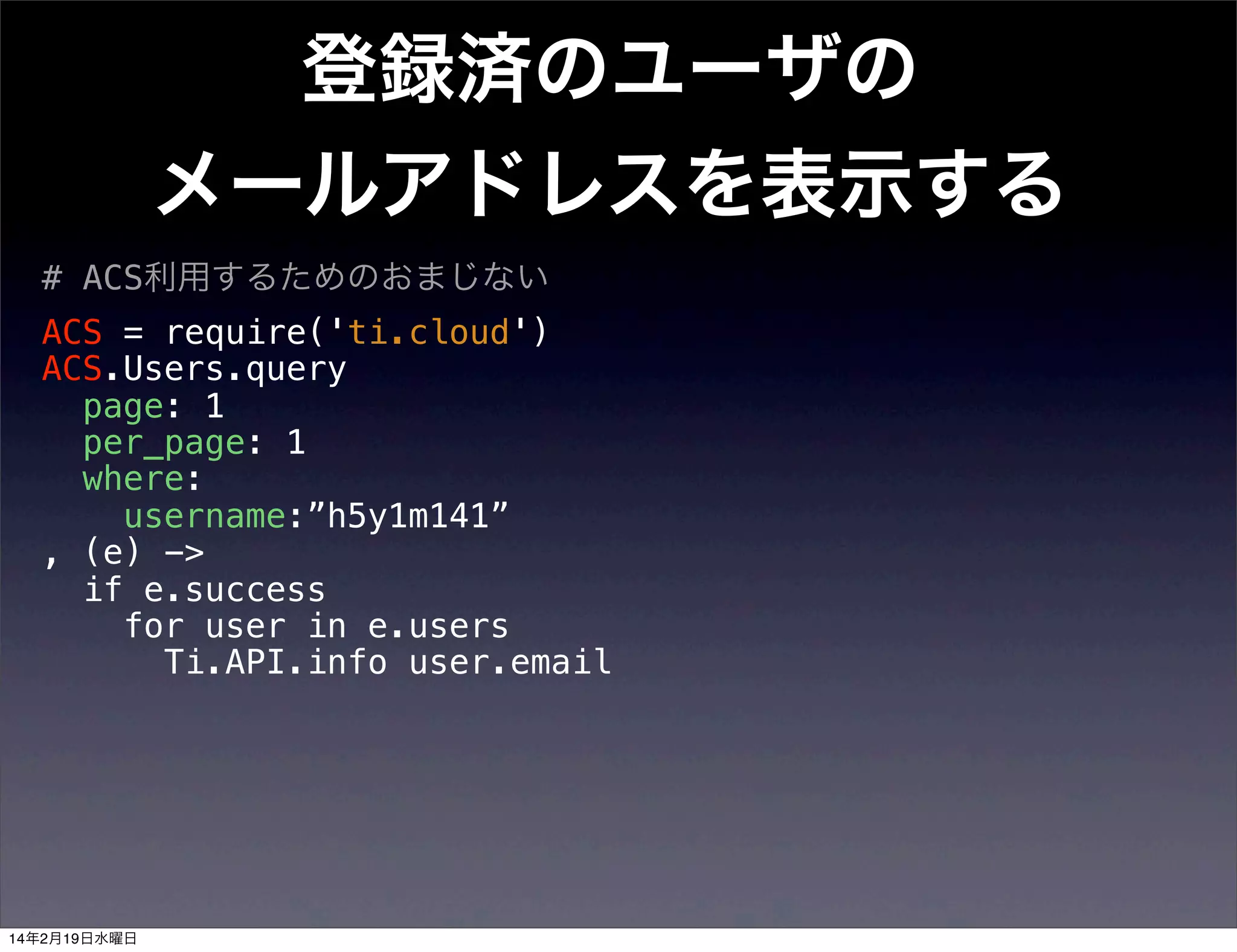 登録済のユーザの
メールアドレスを表示する
# ACS利用するためのおまじない
ACS = require('ti.cloud')
ACS.Users.query
page: 1
per_page: 1
where:
username:”h5y1m141”
, (e) ->
if e.success
for user in e.users
Ti.API.info user.email

14年2月19日水曜日

 