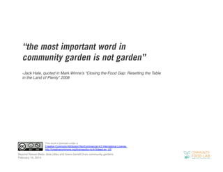 “the most important word in
community garden is not garden”
-Jack Hale, quoted in Mark Winne’s “Closing the Food Gap: Resetting the Table
in the Land of Plenty” 2008!

This work is licensed under a
Creative Commons Attribution-NonCommercial 4.0 International License.!
http://creativecommons.org/licenses/by-nc/4.0/deed.en_US!

Beyond Raised Beds: How cities and towns beneﬁt from community gardens!
February 19, 2014!

 