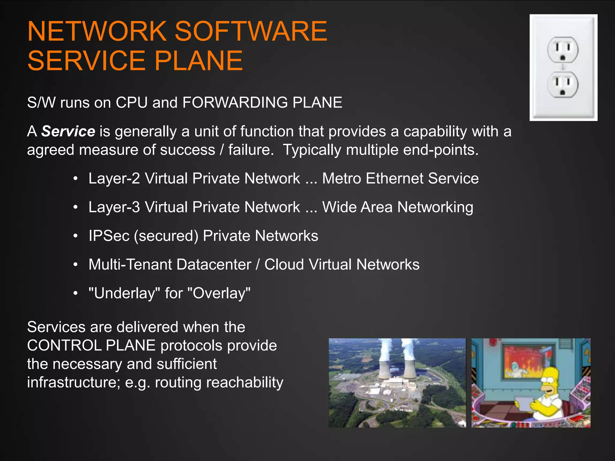 NETWORK SOFTWARE
SERVICE PLANE
S/W runs on CPU and FORWARDING PLANE
A Service is generally a unit of function that provides a capability with a
agreed measure of success / failure. Typically multiple end-points.
• Layer-2 Virtual Private Network ... Metro Ethernet Service
• Layer-3 Virtual Private Network ... Wide Area Networking
• IPSec (secured) Private Networks
• Multi-Tenant Datacenter / Cloud Virtual Networks
• "Underlay" for "Overlay"

Services are delivered when the
CONTROL PLANE protocols provide
the necessary and sufficient
infrastructure; e.g. routing reachability

 