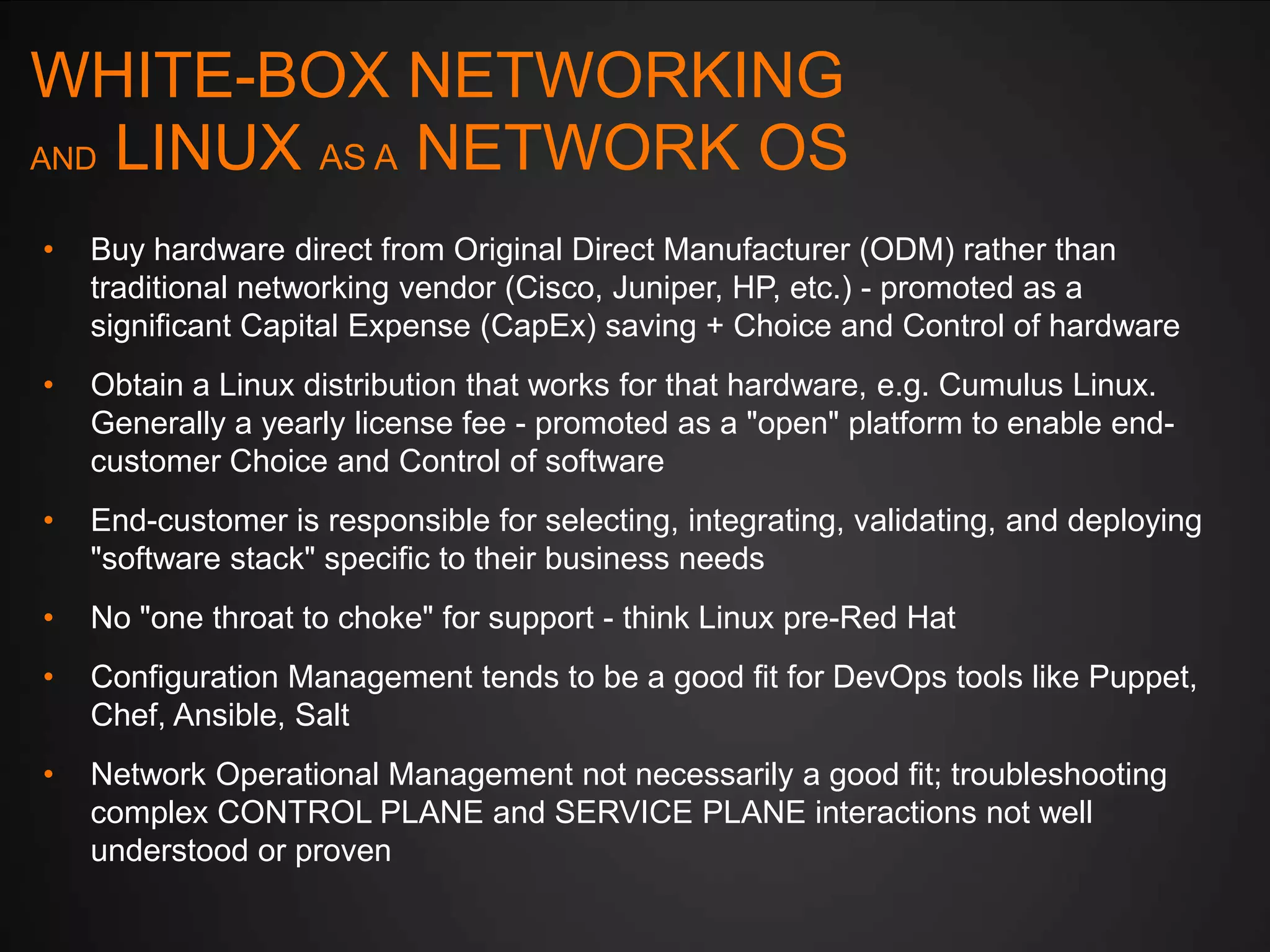 WHITE-BOX NETWORKING
AND LINUX AS A NETWORK OS
•

Buy hardware direct from Original Direct Manufacturer (ODM) rather than
traditional networking vendor (Cisco, Juniper, HP, etc.) - promoted as a
significant Capital Expense (CapEx) saving + Choice and Control of hardware

•

Obtain a Linux distribution that works for that hardware, e.g. Cumulus Linux.
Generally a yearly license fee - promoted as a "open" platform to enable endcustomer Choice and Control of software

•

End-customer is responsible for selecting, integrating, validating, and deploying
"software stack" specific to their business needs

•

No "one throat to choke" for support - think Linux pre-Red Hat

•

Configuration Management tends to be a good fit for DevOps tools like Puppet,
Chef, Ansible, Salt

•

Network Operational Management not necessarily a good fit; troubleshooting
complex CONTROL PLANE and SERVICE PLANE interactions not well
understood or proven

 