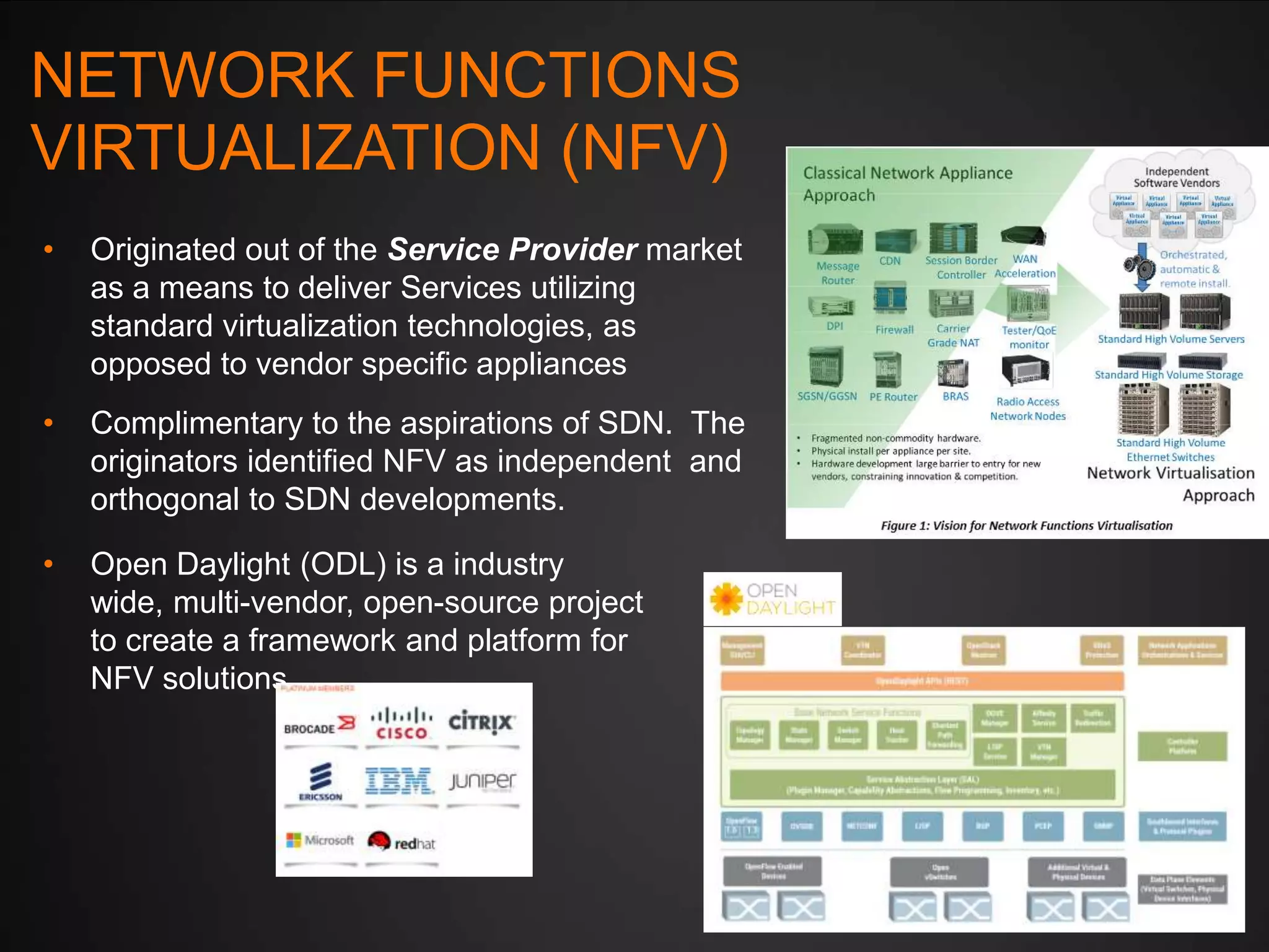 NETWORK FUNCTIONS
VIRTUALIZATION (NFV)
•

Originated out of the Service Provider market
as a means to deliver Services utilizing
standard virtualization technologies, as
opposed to vendor specific appliances

•

Complimentary to the aspirations of SDN. The
originators identified NFV as independent and
orthogonal to SDN developments.

•

Open Daylight (ODL) is a industry
wide, multi-vendor, open-source project
to create a framework and platform for
NFV solutions

 