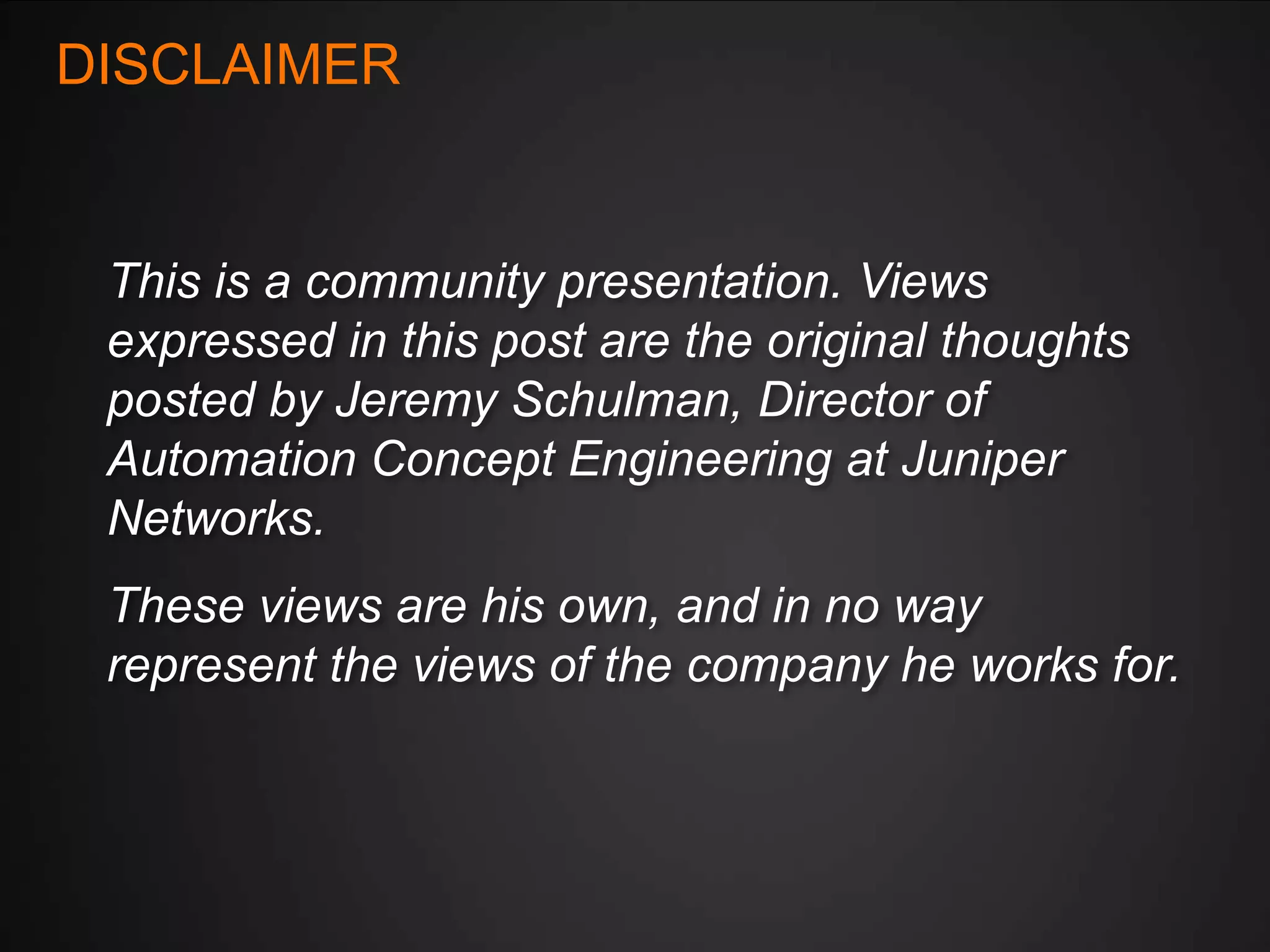 DISCLAIMER

This is a community presentation. Views
expressed in this post are the original thoughts
posted by Jeremy Schulman, Director of
Automation Concept Engineering at Juniper
Networks.
These views are his own, and in no way
represent the views of the company he works for.

 