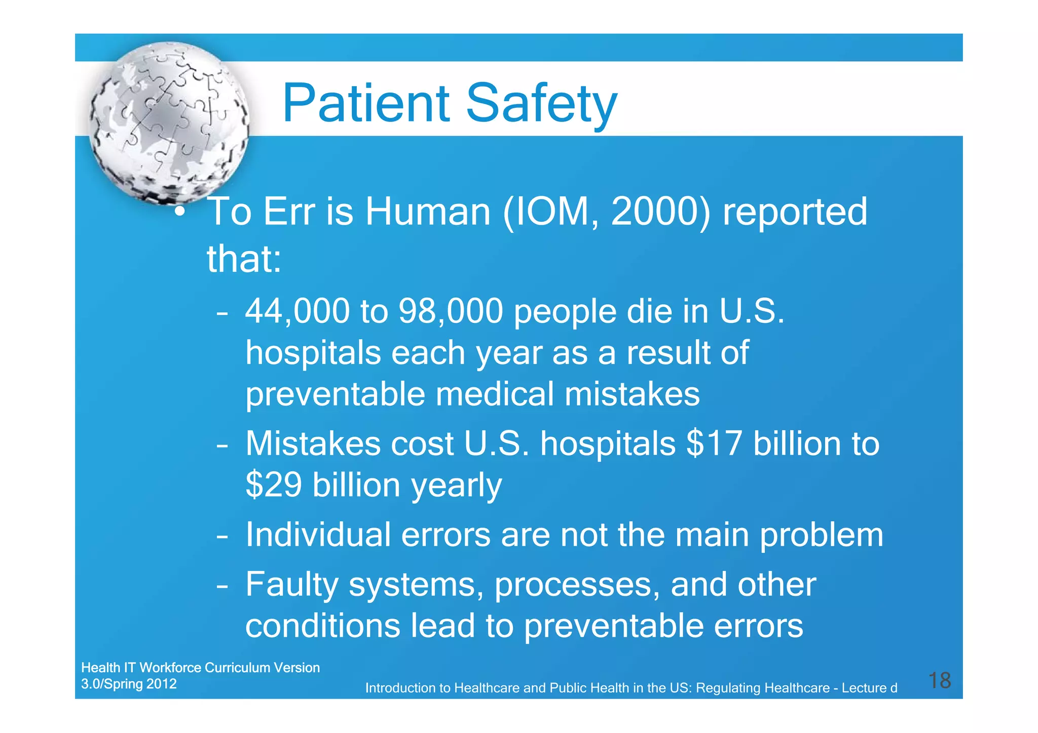 18
Patient Safety
• To Err is Human (IOM, 2000) reported
that:
– 44,000 to 98,000 people die in U.S.
hospitals each year as a result of
preventable medical mistakes
– Mistakes cost U.S. hospitals $17 billion to
$29 billion yearly
– Individual errors are not the main problem
– Faulty systems, processes, and other
conditions lead to preventable errors
Health IT Workforce Curriculum Version
3.0/Spring 2012 Introduction to Healthcare and Public Health in the US: Regulating Healthcare - Lecture d
 