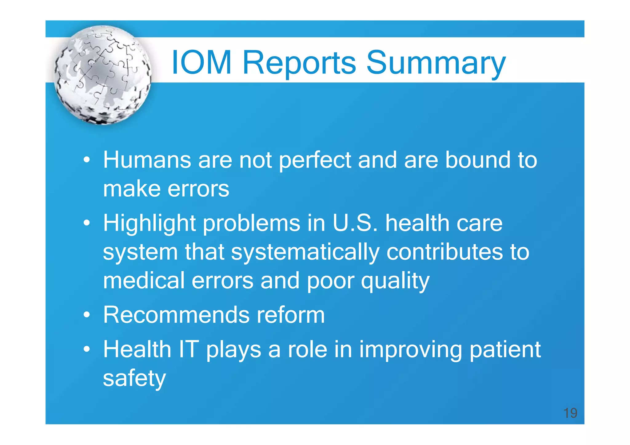 19
IOM Reports Summary
• Humans are not perfect and are bound to
make errors
• Highlight problems in U.S. health care
system that systematically contributes to
medical errors and poor quality
• Recommends reform
• Health IT plays a role in improving patient
safety
 