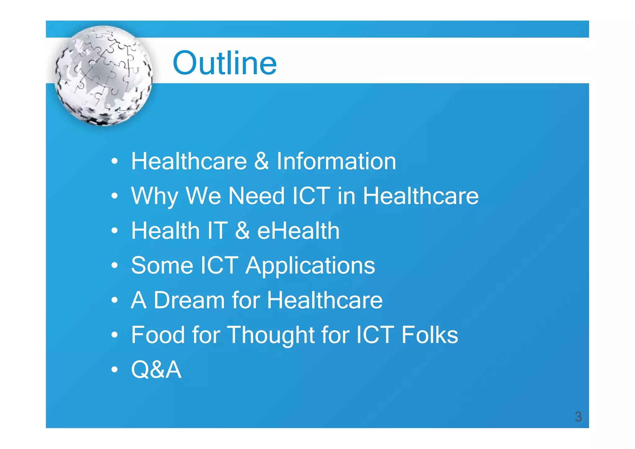 3
Outline
• Healthcare & Information
• Why We Need ICT in Healthcare
• Health IT & eHealth
• Some ICT Applications
• A Dream for Healthcare
• Food for Thought for ICT Folks
• Q&A
 