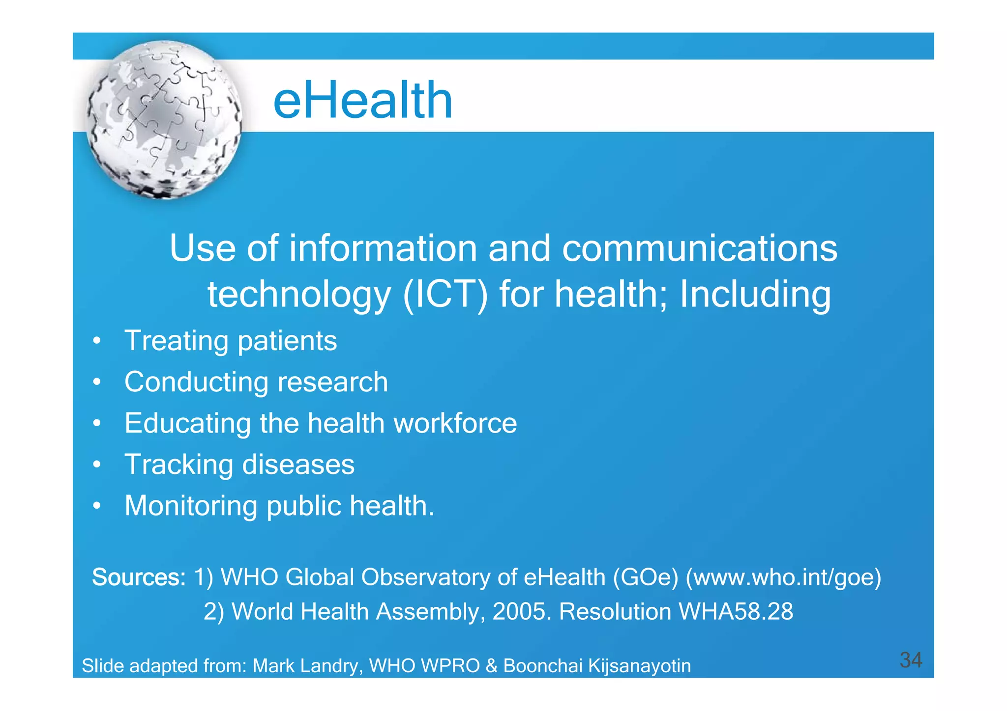 34
Use of information and communications
technology (ICT) for health; Including
• Treating patients
• Conducting research
• Educating the health workforce
• Tracking diseases
• Monitoring public health.
Sources: 1) WHO Global Observatory of eHealth (GOe) (www.who.int/goe)
2) World Health Assembly, 2005. Resolution WHA58.28
Slide adapted from: Mark Landry, WHO WPRO & Boonchai Kijsanayotin
eHealth
 