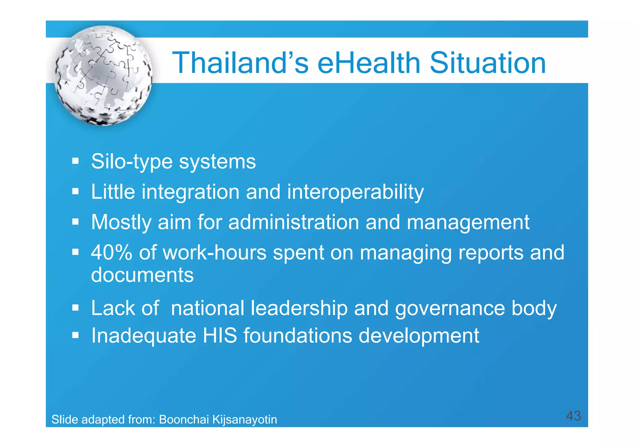 43
 Silo-type systems
 Little integration and interoperability
 Mostly aim for administration and management
 40% of work-hours spent on managing reports and
documents
 Lack of national leadership and governance body
 Inadequate HIS foundations development
Slide adapted from: Boonchai Kijsanayotin
Thailand’s eHealth Situation
 