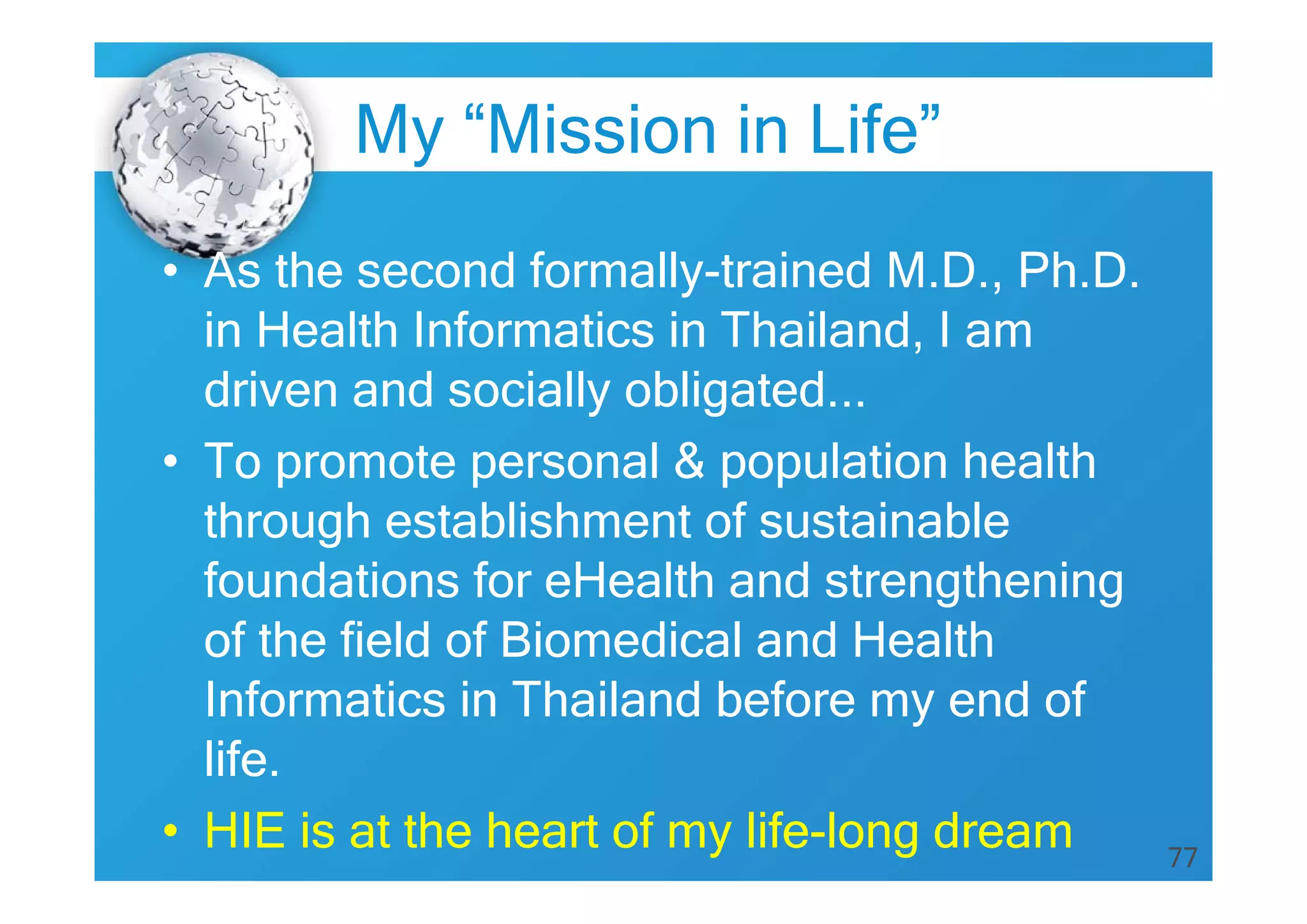 77
• As the second formally-trained M.D., Ph.D.
in Health Informatics in Thailand, I am
driven and socially obligated...
• To promote personal & population health
through establishment of sustainable
foundations for eHealth and strengthening
of the field of Biomedical and Health
Informatics in Thailand before my end of
life.
• HIE is at the heart of my life-long dream
My “Mission in Life”
 