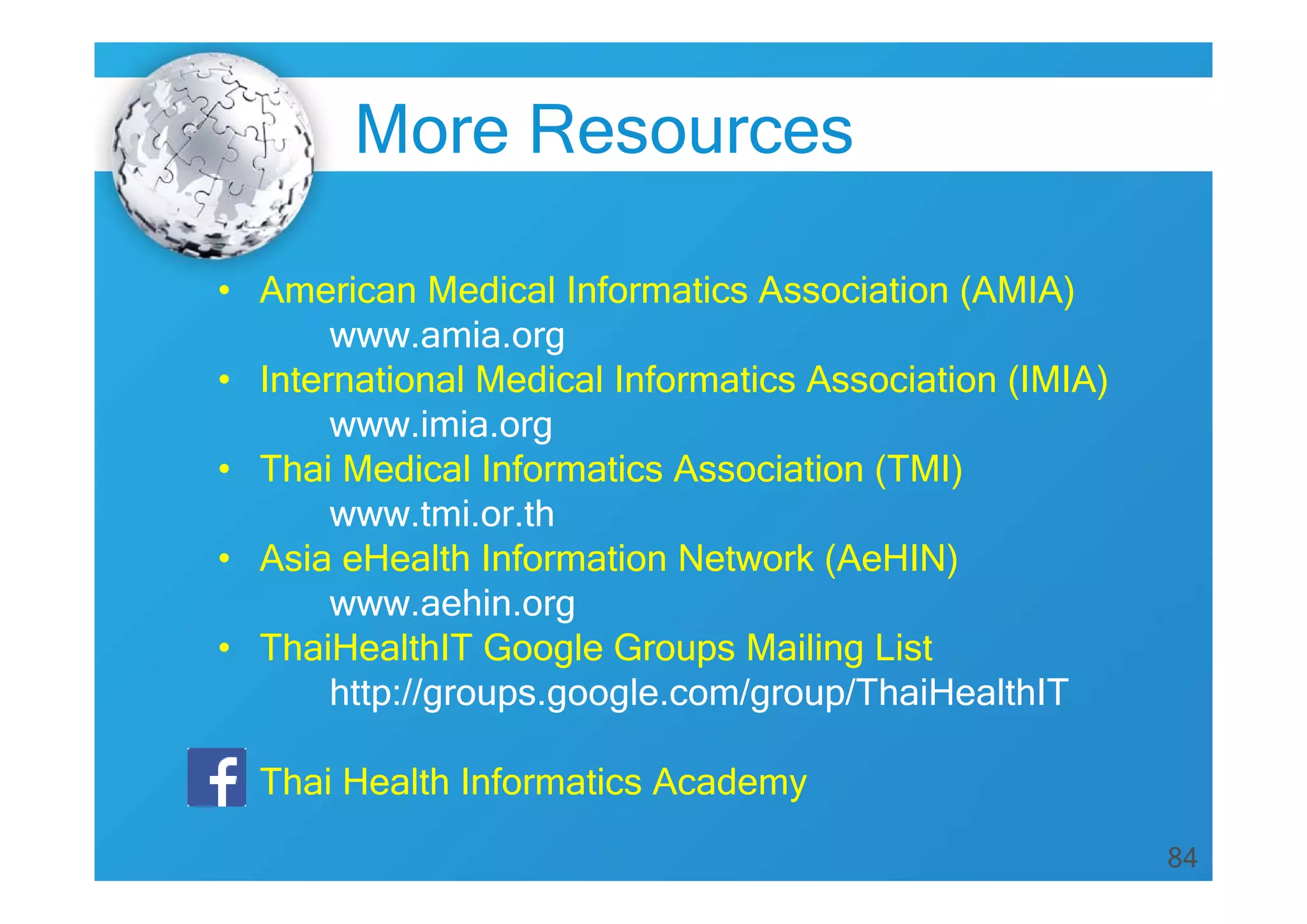 84
More Resources
• American Medical Informatics Association (AMIA)
www.amia.org
• International Medical Informatics Association (IMIA)
www.imia.org
• Thai Medical Informatics Association (TMI)
www.tmi.or.th
• Asia eHealth Information Network (AeHIN)
www.aehin.org
• ThaiHealthIT Google Groups Mailing List
http://groups.google.com/group/ThaiHealthIT
• Thai Health Informatics Academy
 