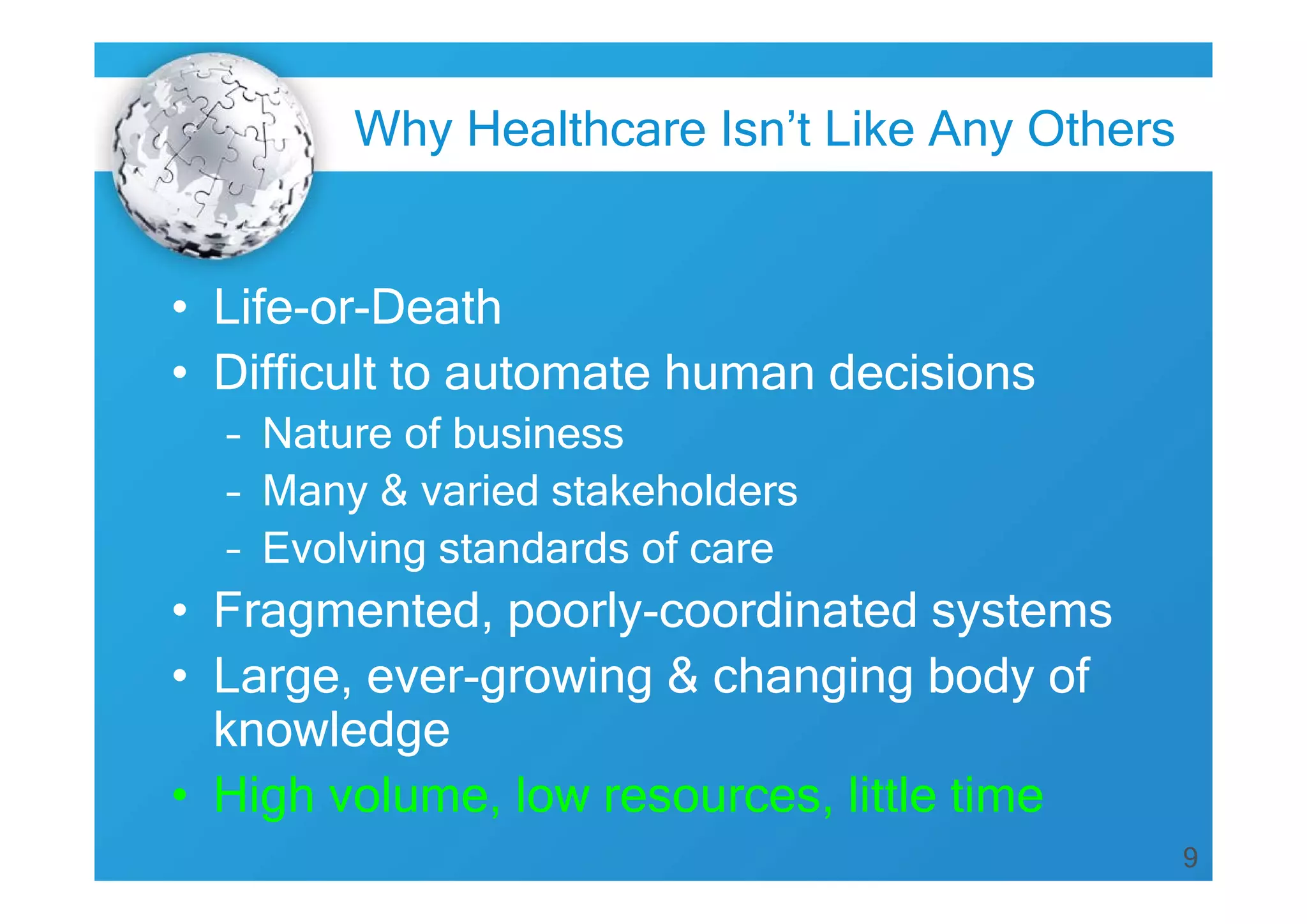 9
• Life-or-Death
• Difficult to automate human decisions
– Nature of business
– Many & varied stakeholders
– Evolving standards of care
• Fragmented, poorly-coordinated systems
• Large, ever-growing & changing body of
knowledge
• High volume, low resources, little time
Why Healthcare Isn’t Like Any Others
 