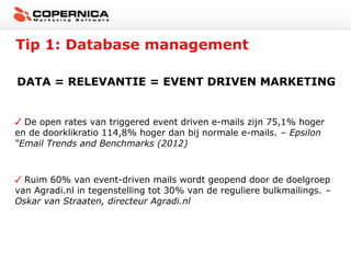 Tip 1: Database management
DATA = RELEVANTIE = EVENT DRIVEN MARKETING

De open rates van triggered event driven e-mails zijn 75,1% hoger
en de doorklikratio 114,8% hoger dan bij normale e-mails. – Epsilon
“Email Trends and Benchmarks (2012)

Ruim 60% van event-driven mails wordt geopend door de doelgroep
van Agradi.nl in tegenstelling tot 30% van de reguliere bulkmailings. –
Oskar van Straaten, directeur Agradi.nl

 