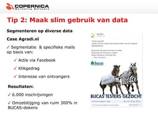 Tip 2: Maak slim gebruik van data
Segmenteren op diverse data
Case Agradi.nl
Segmentatie & specifieke mails
op basis van:
Actie via Facebook
Klikgedrag
Interesse van ontvangers
Resultaten:
6.000 inschrijvingen
Omzetstijging van ruim 300% in
BUCAS-dekens

 