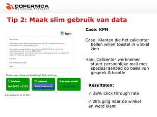 Tip 2: Maak slim gebruik van data
Case: KPN
Case: Klanten die het callcenter
bellen willen toestel in winkel
zien
Hoe: Callcenter werknemer
stuurt persoonlijke mail met
speciaal aanbod op basis van
gesprek & locatie
Resultaten:
28% Click through rate
20% ging naar de winkel
en werd klant

 