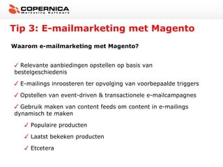 Tip 3: E-mailmarketing met Magento
Waarom e-mailmarketing met Magento?
Relevante aanbiedingen opstellen op basis van
bestelgeschiedenis
E-mailings inroosteren ter opvolging van voorbepaalde triggers
Opstellen van event-driven & transactionele e-mailcampagnes
Gebruik maken van content feeds om content in e-mailings
dynamisch te maken
Populaire producten
Laatst bekeken producten
Etcetera

 