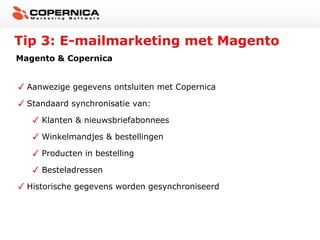 Tip 3: E-mailmarketing met Magento
Magento & Copernica
Aanwezige gegevens ontsluiten met Copernica
Standaard synchronisatie van:
Klanten & nieuwsbriefabonnees
Winkelmandjes & bestellingen
Producten in bestelling
Besteladressen
Historische gegevens worden gesynchroniseerd

 