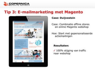Tip 3: E-mailmarketing met Magento
Case: Duijvestein
Case: Combinatie offline stores
en online Magento webshop
Hoe: Start met gepersonaliseerde
actiemailingen

Resultaten:
100% stijging van traffic
naar webshop

 