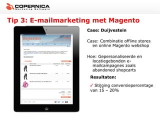 Tip 3: E-mailmarketing met Magento
Case: Duijvestein
Case: Combinatie offline stores
en online Magento webshop
Hoe: Gepersonaliseerde en
locatiegebonden emailcampagnes zoals
abandoned shopcarts
Resultaten:
Stijging conversiepercentage
van 15 – 20%

 