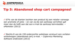 Tip 5: Abandoned shop cart campagnes!
67% van de klanten kochten een product bij een retailer vanwege
een promotie of actie – en van zij die een aankoop verrichten gaf
meer dan de helft aan dat een e-mail de aankoop beinvloedde. –
eMarketer (2013)

Slechts 8 van de 150 onderzochte webshops verstuurt een verlaten
winkelwagen (abandoned cart) e-mail. – Copernica Marketing
Software onderzoek (2013)

 