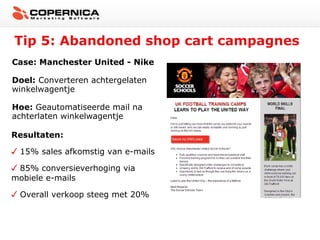Tip 5: Abandoned shop cart campagnes
Case: Manchester United - Nike
Doel: Converteren achtergelaten
winkelwagentje
Hoe: Geautomatiseerde mail na
achterlaten winkelwagentje
Resultaten:
15% sales afkomstig van e-mails
85% conversieverhoging via
mobiele e-mails
Overall verkoop steeg met 20%

 