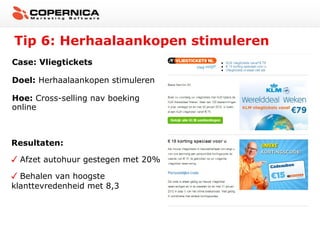 Tip 6: Herhaalaankopen stimuleren
Case: Vliegtickets
Doel: Herhaalaankopen stimuleren
Hoe: Cross-selling nav boeking
online

Resultaten:
Afzet autohuur gestegen met 20%
Behalen van hoogste
klanttevredenheid met 8,3

 