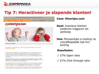 Tip 7: Heractiveer je slapende klanten!
Case: Kleertjes.com
Doel: Inactieve klanten
wederom triggeren tot
aankoop
Hoe: Persoonlijke e-mailing na
voorafbepaalde tijd incl.
korting
Resultaten:
27% Open ratio
21% Click through ratio

 