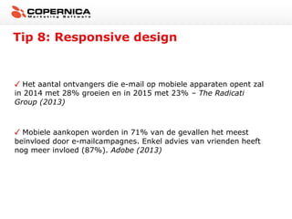 Tip 8: Responsive design

Het aantal ontvangers die e-mail op mobiele apparaten opent zal
in 2014 met 28% groeien en in 2015 met 23% – The Radicati
Group (2013)

Mobiele aankopen worden in 71% van de gevallen het meest
beïnvloed door e-mailcampagnes. Enkel advies van vrienden heeft
nog meer invloed (87%). Adobe (2013)

 