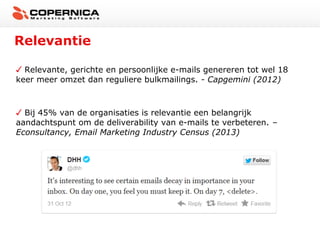Relevantie
Relevante, gerichte en persoonlijke e-mails genereren tot wel 18
keer meer omzet dan reguliere bulkmailings. - Capgemini (2012)

Bij 45% van de organisaties is relevantie een belangrijk
aandachtspunt om de deliverability van e-mails te verbeteren. –
Econsultancy, Email Marketing Industry Census (2013)

 
