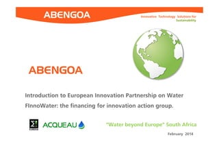 Innovative Technology Solutions for 
Sustainability 
Introduction to European Innovation Partnership on Water 
FInnoWater: the financing for innovation action group. 
“Water beyond Europe” South Africa 
February 2014 
ABENGOA 
 