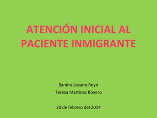 ATENCIÓN INICIAL AL
PACIENTE INMIGRANTE

Sandra Lozano Royo
Teresa Martínez Boyero
20 de febrero del 2014

 