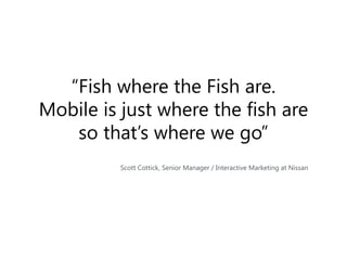 “Fish where the Fish are.
Mobile is just where the fish are
so that’s where we go”
Scott Cottick, Senior Manager / Interactive Marketing at Nissan

 