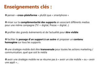 Enseignements clés :
 penser « cross-plateforme » plutôt que « smartphone »
 miser sur la complémentarité des supports en associant différents medias
pour une même campagne (TV + digital, Presse + digital…)
 profiter des grands évènements et de l’actualité pour être visible
 faciliter le passage d’un support à un autre et proposer un contenu
homogène sur tous les supports
 une stratégie mobile doit être transversale pour toutes les actions marketing /
communication, quel que soit le média
 avoir une stratégie mobile ne se résume pas à « avoir un site mobile » ou « avoir
une appli »…

 