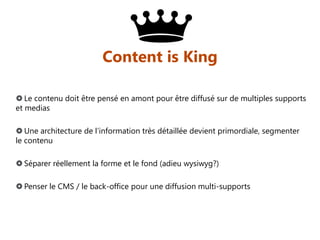 Content is King
 Le contenu doit être pensé en amont pour être diffusé sur de multiples supports
et medias
 Une architecture de l’information très détaillée devient primordiale, segmenter
le contenu

 Séparer réellement la forme et le fond (adieu wysiwyg?)
 Penser le CMS / le back-office pour une diffusion multi-supports

 