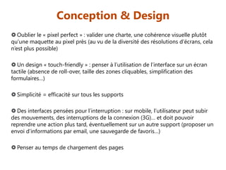Conception & Design
 Oublier le « pixel perfect » : valider une charte, une cohérence visuelle plutôt
qu’une maquette au pixel près (au vu de la diversité des résolutions d’écrans, cela
n’est plus possible)
 Un design « touch-friendly » : penser à l’utilisation de l’interface sur un écran
tactile (absence de roll-over, taille des zones cliquables, simplification des
formulaires…)
 Simplicité = efficacité sur tous les supports
 Des interfaces pensées pour l’interruption : sur mobile, l’utilisateur peut subir
des mouvements, des interruptions de la connexion (3G)… et doit pouvoir
reprendre une action plus tard, éventuellement sur un autre support (proposer un
envoi d’informations par email, une sauvegarde de favoris…)
 Penser au temps de chargement des pages

 