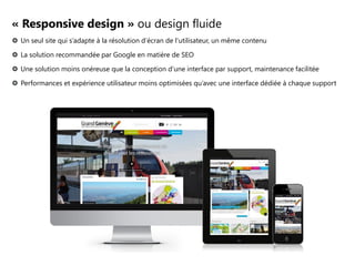 « Responsive design » ou design fluide
 Un seul site qui s’adapte à la résolution d’écran de l’utilisateur, un même contenu
 La solution recommandée par Google en matière de SEO
 Une solution moins onéreuse que la conception d’une interface par support, maintenance facilitée
 Performances et expérience utilisateur moins optimisées qu’avec une interface dédiée à chaque support

 