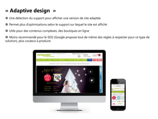 « Adaptive design »
 Une détection du support pour afficher une version de site adaptée
 Permet plus d’optimisations selon le support sur lequel le site est affiché
 Utile pour des contenus complexes, des boutiques en ligne
 Moins recommandé pour le SEO (Google propose tout de même des règles à respecter pour ce type de
solution), plus couteux à produire

 