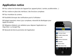 Application native
 Pour utiliser les fonctions de l’appareil (ex: appareil photo / caméra, accéléromètre….)
 Pour mettre en place des interfaces / des fonctions complexes
 Pour monétiser du contenu
 Possibilité d’envoyer des notifications push à l’utilisateur
 Budget important, mises à jour complexes, nécessité de développer pour
Apple & Android

 Obligation d’obtenir une validation pour déposer l’application sur
l’App Store ou Google Play
 Nécessité de faire la promotion de l’application

 