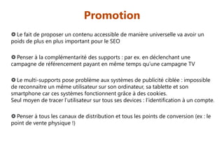 Promotion
 Le fait de proposer un contenu accessible de manière universelle va avoir un
poids de plus en plus important pour le SEO
 Penser à la complémentarité des supports : par ex. en déclenchant une
campagne de référencement payant en même temps qu’une campagne TV
 Le multi-supports pose problème aux systèmes de publicité ciblée : impossible
de reconnaitre un même utilisateur sur son ordinateur, sa tablette et son
smartphone car ces systèmes fonctionnent grâce à des cookies.
Seul moyen de tracer l’utilisateur sur tous ses devices : l’identification à un compte.
 Penser à tous les canaux de distribution et tous les points de conversion (ex : le
point de vente physique !)

 
