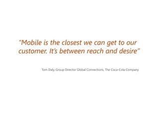 “Mobile is the closest we can get to our
customer. It’s between reach and desire”
Tom Daly, Group Director Global Connections, The Coca-Cola Company

 