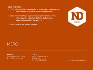 Save the date!
-> 21/03 : eBusiness Café « augmenter sa performance en soignant sa
relation client et grâce au multi-conversationnel »
-> 28/03 : Work’n Coffee avec présence exceptionnelle de GANDI
« les nouvelles extentions de Noms de Domaine,
opportunités pour les marques ? »
-> 29/04 : Salon eCom Genève Palexpo

MERCI
ANNECY
ZAC de Valparc,74330 Poisy
T. : +33 (0)4 50 244 244

GENEVE
Rue du Village-Suisse, 10
1205 Genève
T. : +41 (0) 22 320 75 11

www.agencenetdesign.com

 