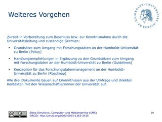 10
Weiteres Vorgehen
Elena Simukovic, Computer- und Medienservice (CMS)
ORCID: http://orcid.org/0000-0003-1363-243X
Zurzeit in Vorbereitung zum Beschluss bzw. zur Kenntnisnahme durch die
Universitätsleitung und zuständige Gremien:
●
Grundsätze zum Umgang mit Forschungsdaten an der Humboldt-Universität
zu Berlin (Policy)
●
Handlungsempfehlungen in Ergänzung zu den Grundsätzen zum Umgang
mit Forschungsdaten an der Humboldt-Universität zu Berlin (Guidelines)
●
Konzeption für das Forschungsdatenmanagement an der Humboldt-
Universität zu Berlin (Roadmap)
Alle drei Dokumente bauen auf Erkenntnissen aus der Umfrage und direkten
Kontakten mit den Wissenschaftler/innen der Universität auf.
 
