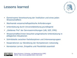 11
Lessons learned
Elena Simukovic, Computer- und Medienservice (CMS)
ORCID: http://orcid.org/0000-0003-1363-243X
●
Gemeinsame Verantwortung der Institution und eines jeden
Wissenschaftlers
●
Wachsende wissenschaftspolitische Anforderungen
●
Unterstützung durch Universitätsleitung grundlegend
●
„Goldenes Trio“ der Serviceeinrichtungen (UB, SZF, CMS)
●
Wissenschaftler/innen brauchen pragmatische Unterstützung in
alltäglichen Situationen
●
Schnittstelle zwischen Fachdisziplinen und Interessengruppen
●
Kooperationen zur Bündelung der Kompetenzen notwendig
●
Konstantes Lernen, Empathie und Flexibilität essentiell
 