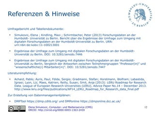 12
Referenzen & Hinweise
Umfragebericht und Tabellendokumente:
●
Simukovic, Elena ; Kindling, Maxi ; Schirmbacher, Peter (2013) Forschungsdaten an der
Humboldt- Universitat zu Berlin. Bericht uber die Ergebnisse der Umfrage zum Umgang mit
digitalen Forschungsdaten an der Humboldt-Universitat zu Berlin. URN:
urn:nbn:de:kobv:11-100213001
●
Ergebnisse der Umfrage zum Umgang mit digitalen Forschungsdaten an der Humboldt-
Universität zu Berlin. DOI: 10.5281/zenodo.7446
●
Ergebnisse der Umfrage zum Umgang mit digitalen Forschungsdaten an der Humboldt-
Universität zu Berlin, Vergleich der Antworten zwischen Teilnehmergruppen "Professor(in)" und
"wissenschaftliche(r) Mitarbeiter(in)". DOI: 10.5281/zenodo.7447
Literaturempfehlung:
●
Achard, Pablo; Ayris, Paul; Fdida, Sergio; Gradmann, Stefan; Horstmann, Wolfram; Labastida,
Ignasi; Lyon, Liz; Maes, Katrien; Reilly, Susan; Smit, Anja (2013): LERU Roadmap for Research
Data. League of European Research Universities (LERU). Advice Paper No.14 – December 2013.
http://www.leru.org/files/publications/AP14_LERU_Roadmap_for_Research_data_final.pdf
Zur Erstellung von Datenmanagementplänen:
●
DMPTool https://dmp.cdlib.org/ und DMPonline https://dmponline.dcc.ac.uk/
Elena Simukovic, Computer- und Medienservice (CMS)
ORCID: http://orcid.org/0000-0003-1363-243X
 